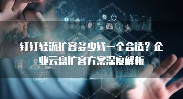钉钉轻流扩容多少钱一个合适?企业云盘扩容方案深度解析