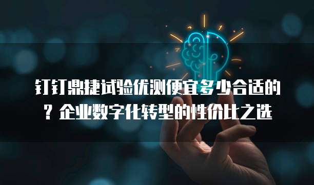 钉钉鼎捷试验优测便宜多少合适的?企业数字化转型的性价比之选