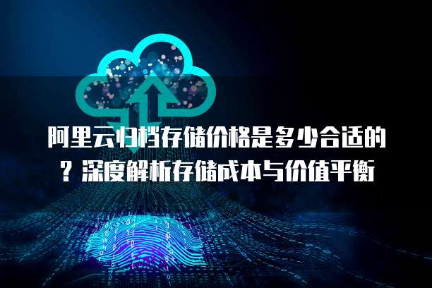 阿里云归档存储价格是多少合适的?深度解析存储成本与价值平衡