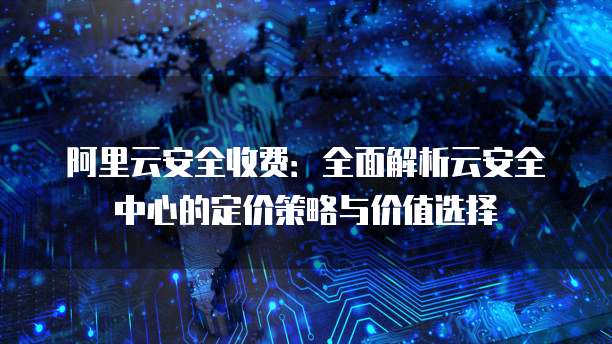 阿里云安全收费:全面解析云安全中心的定价策略与价值选择
