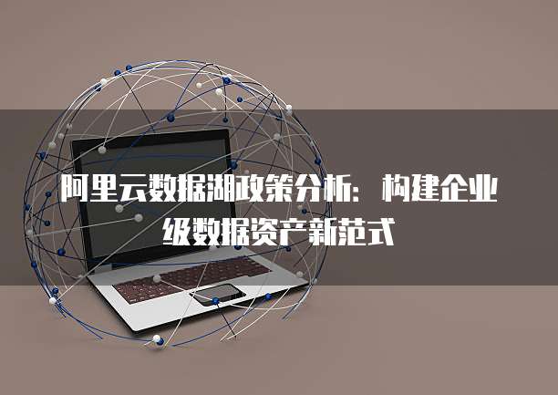 阿里云数据湖政策分析:构建企业级数据资产新范式