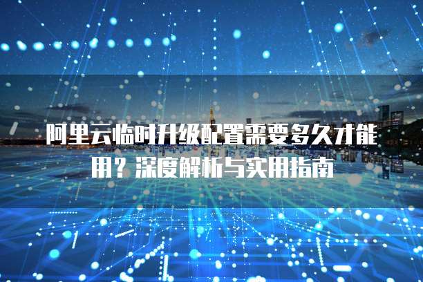 阿里云临时升级配置需要多久才能用？深度解析与实用指南