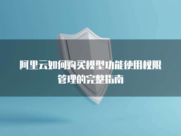 阿里云如何购买模型功能使用权限管理的完整指南