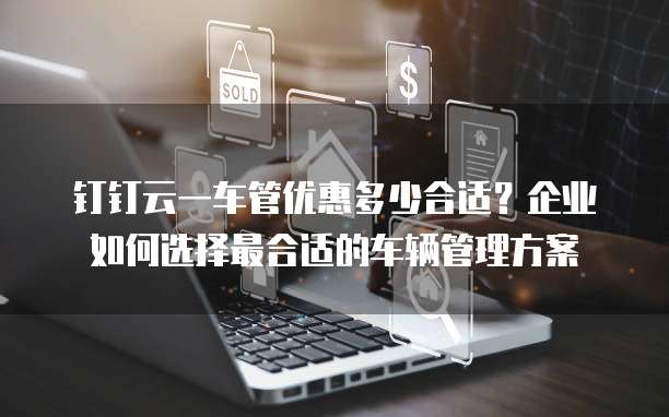 钉钉云一车管优惠多少合适?企业如何选择最合适的车辆管理方案