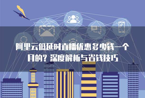阿里云低延时直播优惠多少钱一个月的?深度解析与省钱技巧