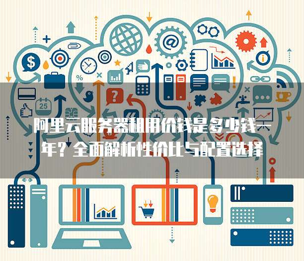 阿里云服务器租用价钱是多少钱一年?全面解析性价比与配置选择