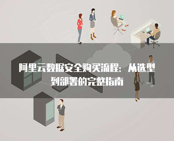 阿里云数据安全购买流程:从选型到部署的完整指南