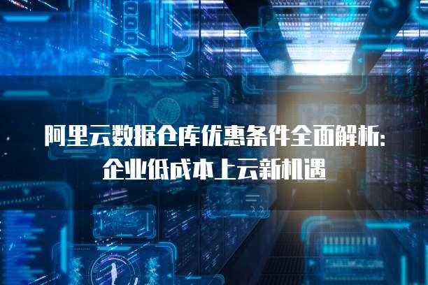 阿里云数据仓库优惠条件全面解析:企业低成本上云新机遇