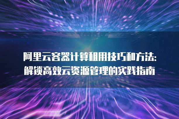 阿里云容器计算租用技巧和方法:解锁高效云资源管理的实践指南