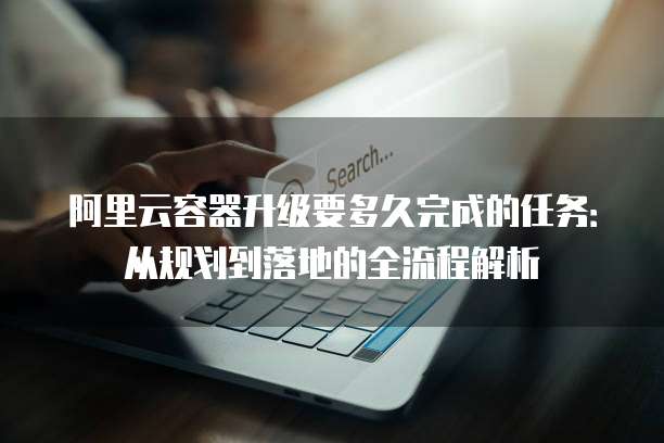 阿里云容器升级要多久完成的任务:从规划到落地的全流程解析