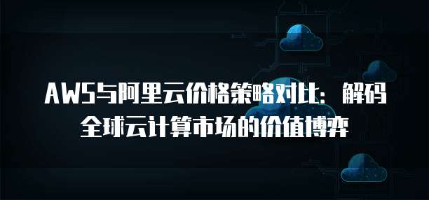 AWS与阿里云价格策略对比:解码全球云计算市场的价值博弈