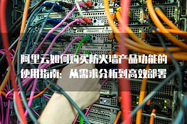 阿里云如何购买防火墙产品功能的使用指南:从需求分析到高效部署