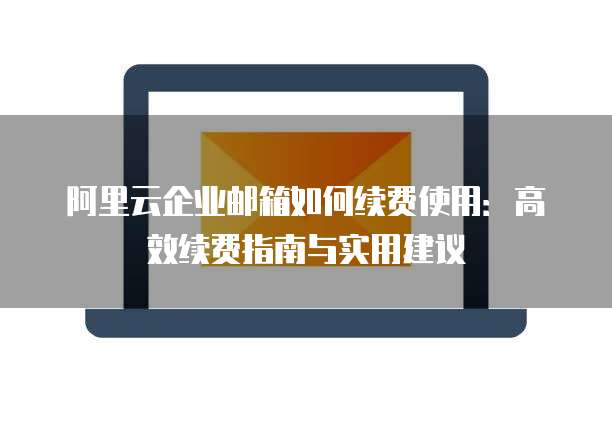 阿里云企业邮箱如何续费使用:高效续费指南与实用建议
