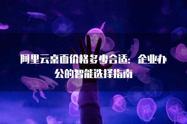阿里云桌面价格多少合适:企业办公的智能选择指南