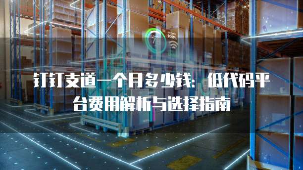 钉钉支道一个月多少钱:低代码平台费用解析与选择指南