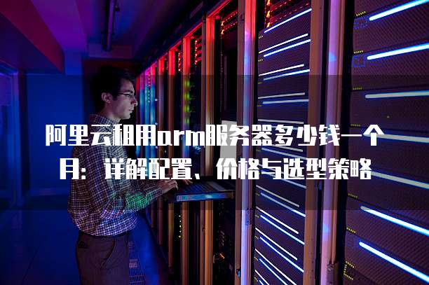阿里云租用arm服务器多少钱一个月：详解配置、价格与选型策略