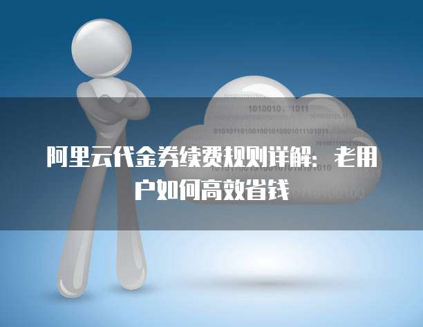 阿里云代金券续费规则详解：老用户如何高效省钱
