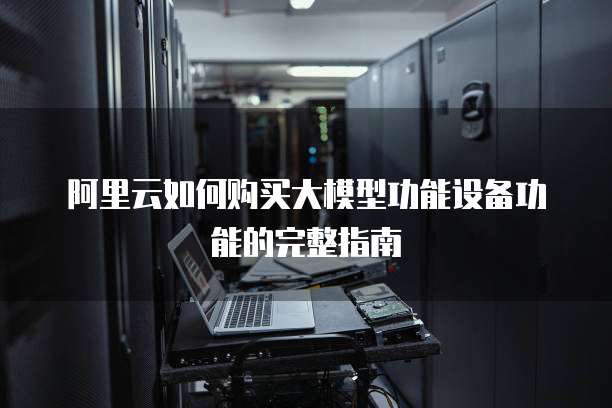 阿里云如何购买大模型功能设备功能的完整指南