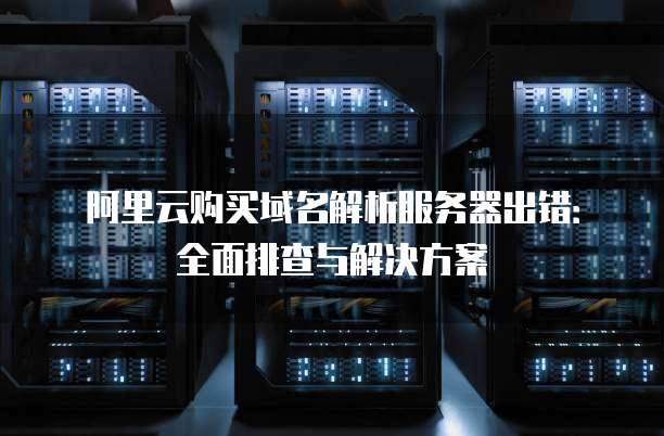 阿里云购买域名解析服务器出错:全面排查与解决方案