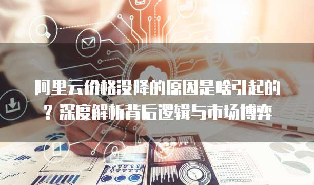 阿里云价格没降的原因是啥引起的？深度解析背后逻辑与市场博弈