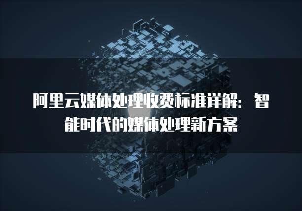 阿里云媒体处理收费标准详解:智能时代的媒体处理新方案