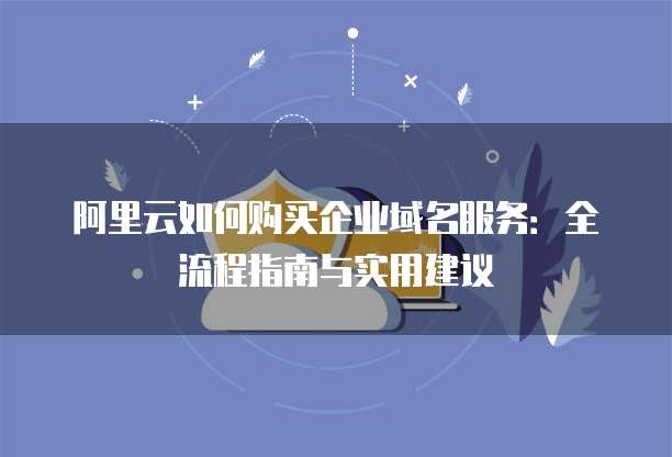 阿里云如何购买企业域名服务:全流程指南与实用建议