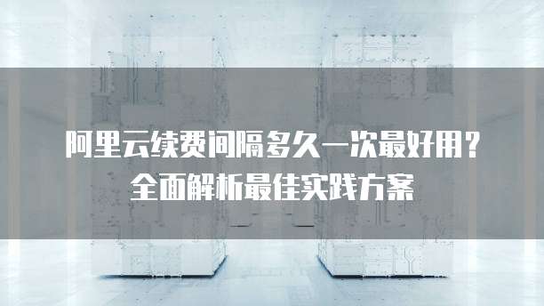 阿里云续费间隔多久一次最好用?全面解析最佳实践方案