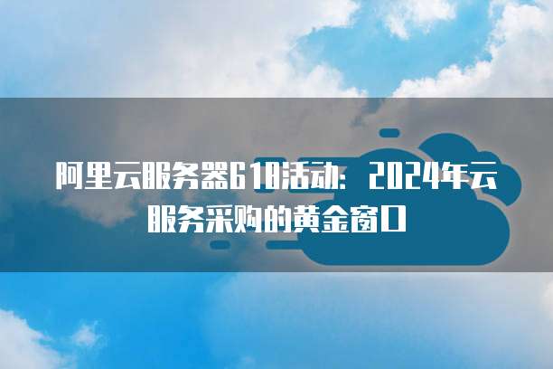 阿里云服务器618活动:2024年云服务采购的黄金窗口