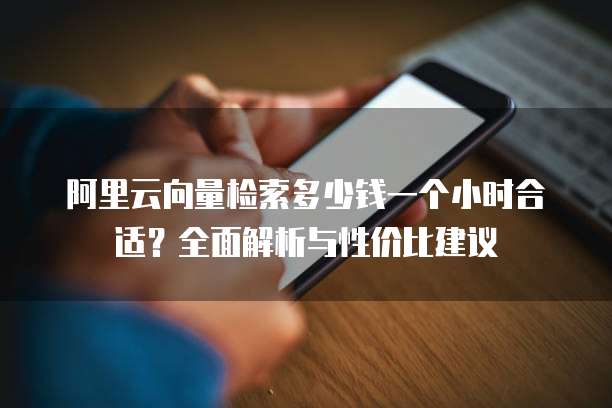 阿里云向量检索多少钱一个小时合适?全面解析与性价比建议