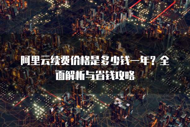 阿里云续费价格是多少钱一年?全面解析与省钱攻略