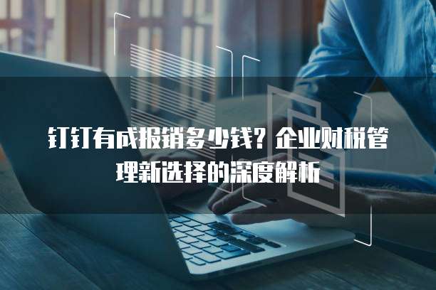 钉钉有成报销多少钱?企业财税管理新选择的深度解析