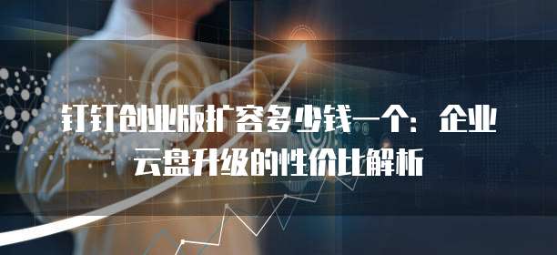 钉钉创业版扩容多少钱一个:企业云盘升级的性价比解析