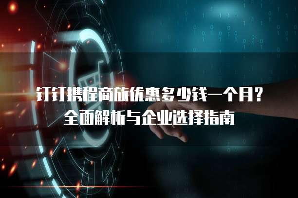 钉钉携程商旅优惠多少钱一个月?全面解析与企业选择指南
