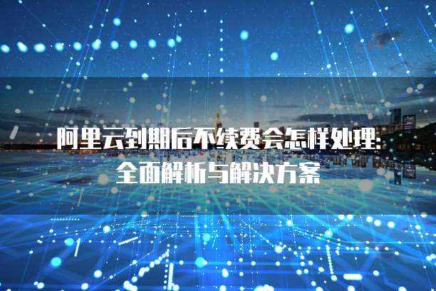 阿里云到期后不续费会怎样处理:全面解析与解决方案