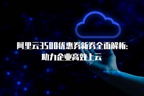阿里云3500优惠券新券全面解析:助力企业高效上云