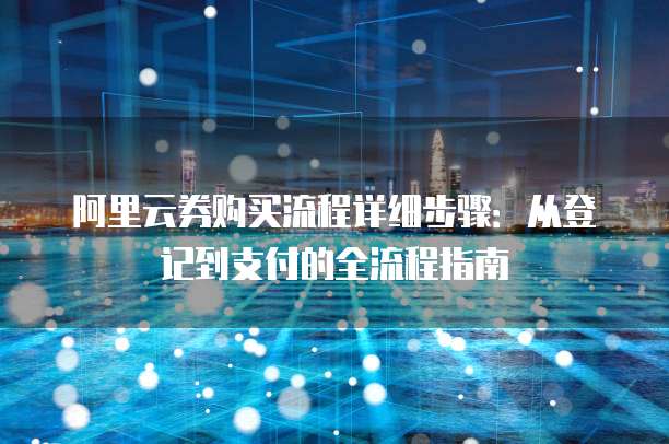 阿里云券购买流程详细步骤:从登记到支付的全流程指南
