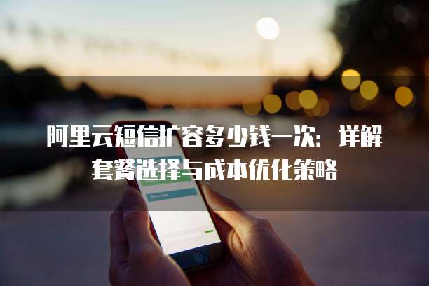 阿里云短信扩容多少钱一次:详解套餐选择与成本优化策略