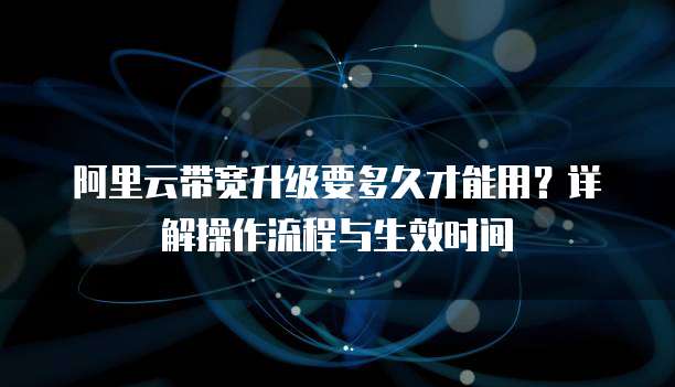 阿里云带宽升级要多久才能用?详解操作流程与生效时间