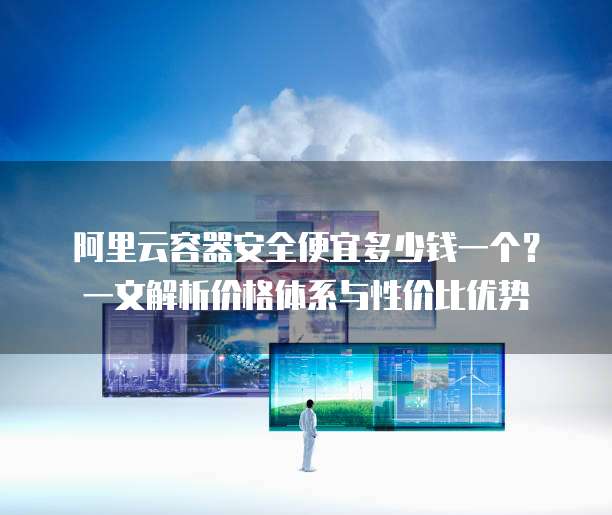 阿里云容器安全便宜多少钱一个?一文解析价格体系与性价比优势
