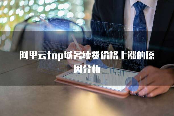 阿里云top域名续费价格上涨的原因分析