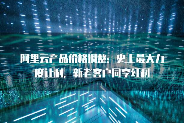 阿里云产品价格调整:史上最大力度让利,新老客户同享红利