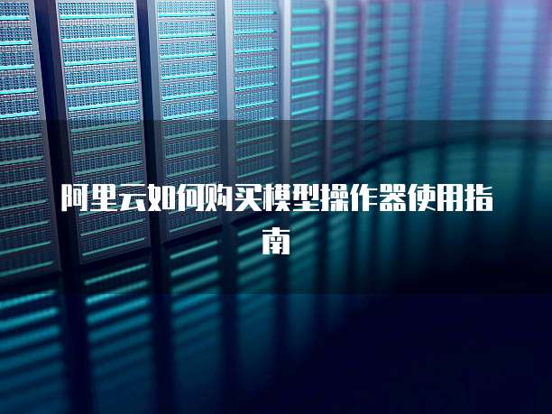 阿里云如何购买模型操作器使用指南