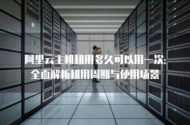 阿里云主机租用多久可以用一次:全面解析租用周期与使用场景