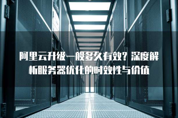 阿里云升级一般多久有效?深度解析服务器优化的时效性与价值