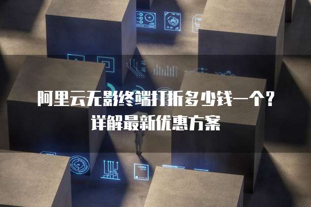 阿里云无影终端打折多少钱一个?详解最新优惠方案