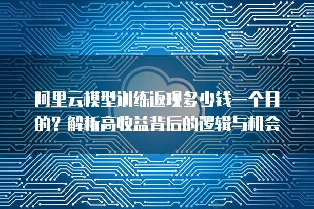 阿里云模型训练返现多少钱一个月的?解析高收益背后的逻辑与机会