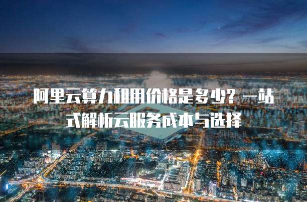 阿里云算力租用价格是多少?一站式解析云服务成本与选择