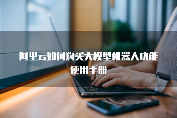阿里云如何购买大模型机器人功能使用手册