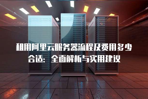 租用阿里云服务器流程及费用多少合适：全面解析与实用建议