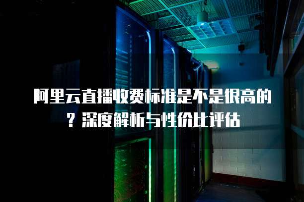阿里云直播收费标准是不是很高的？深度解析与性价比评估
